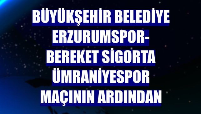 Büyükşehir Belediye Erzurumspor- Bereket Sigorta Ümraniyespor maçının ardından