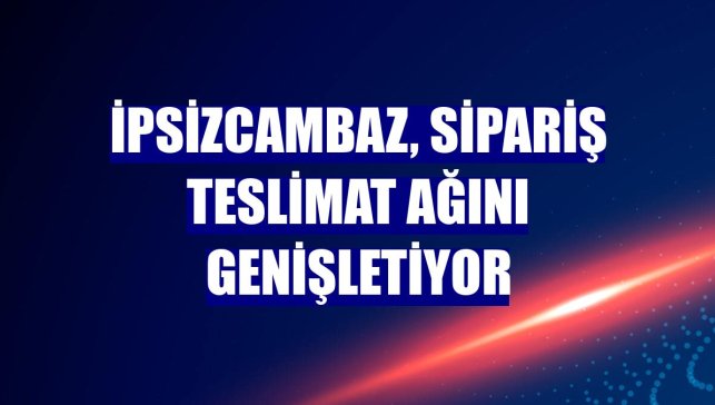 İpsizcambaz, sipariş teslimat ağını genişletiyor