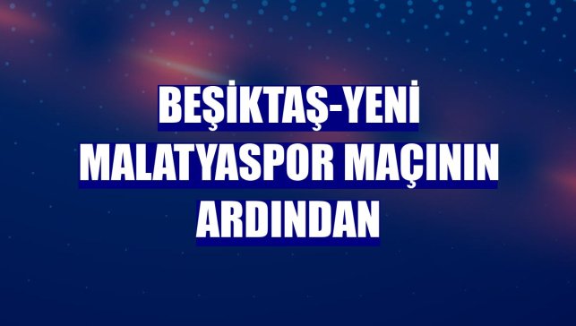 Beşiktaş-Yeni Malatyaspor maçının ardından