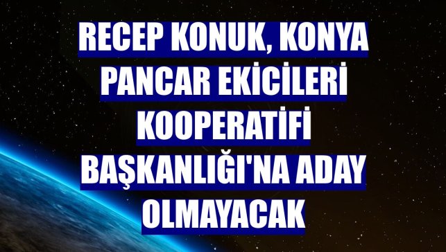 Recep Konuk, Konya Pancar Ekicileri Kooperatifi Başkanlığı'na aday olmayacak