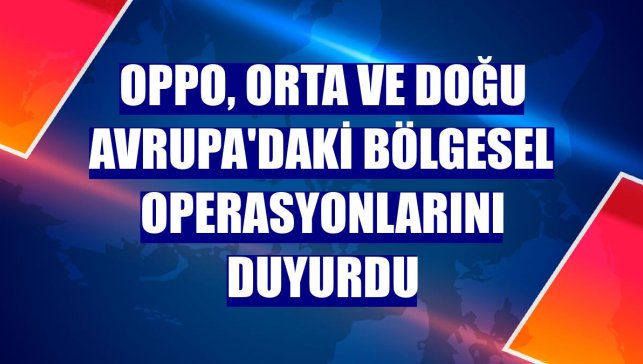 Oppo, Orta ve Doğu Avrupa'daki bölgesel operasyonlarını duyurdu