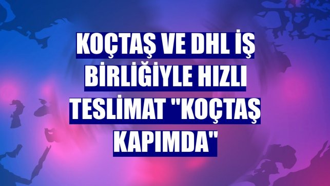 Koçtaş ve DHL iş birliğiyle hızlı teslimat "Koçtaş Kapımda"