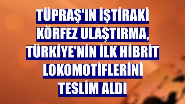 Tüpraş'ın iştiraki Körfez Ulaştırma, Türkiye'nin ilk hibrit lokomotiflerini teslim aldı