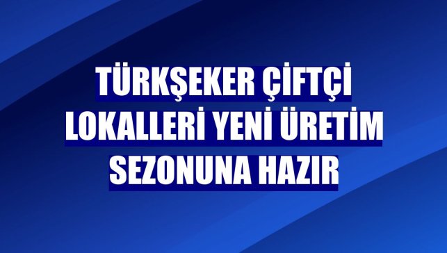 Türkşeker çiftçi lokalleri yeni üretim sezonuna hazır