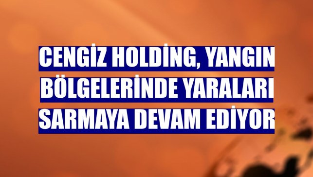 Cengiz Holding, yangın bölgelerinde yaraları sarmaya devam ediyor