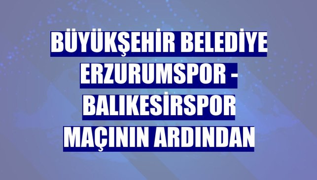 Büyükşehir Belediye Erzurumspor - Balıkesirspor maçının ardından