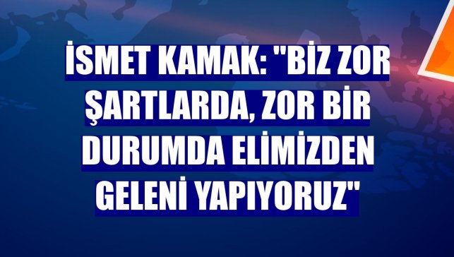 İsmet Kamak: "Biz zor şartlarda, zor bir durumda elimizden geleni yapıyoruz"
