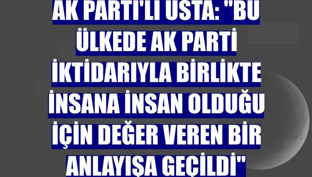AK Parti'li Usta: "Bu ülkede AK Parti iktidarıyla birlikte insana insan olduğu için değer veren bir anlayışa geçildi"