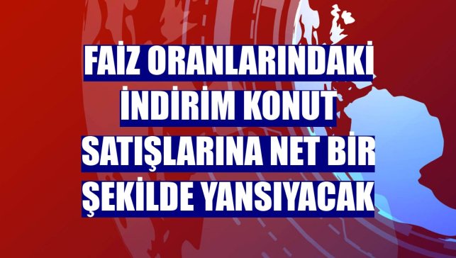 Faiz oranlarındaki indirim konut satışlarına net bir şekilde yansıyacak