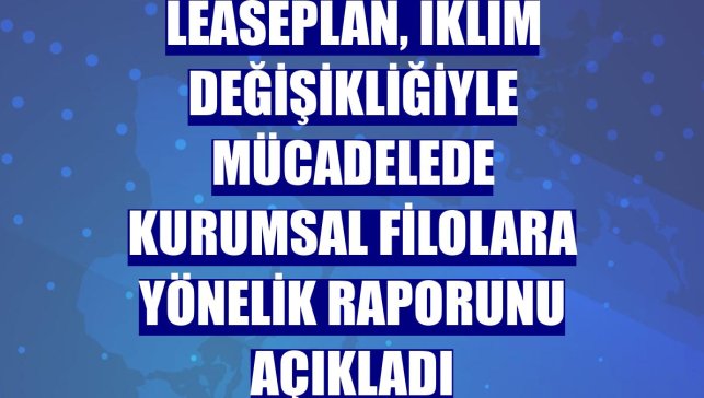 LeasePlan, iklim değişikliğiyle mücadelede kurumsal filolara yönelik raporunu açıkladı