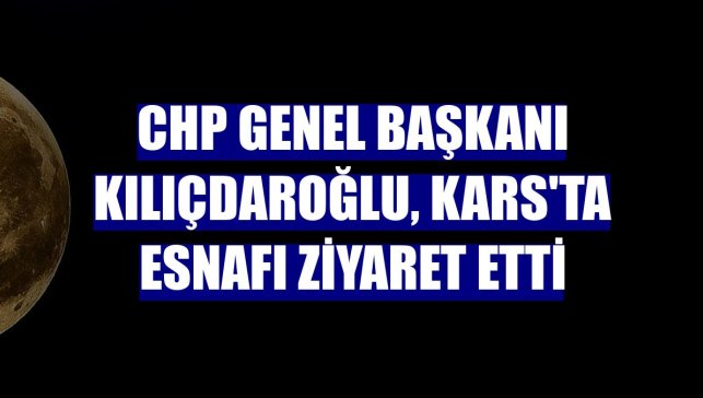CHP Genel Başkanı Kılıçdaroğlu, Kars'ta esnafı ziyaret etti