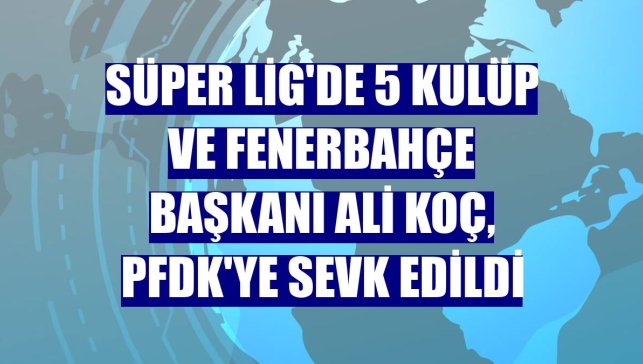 Süper Lig'de 5 kulüp ve Fenerbahçe Başkanı Ali Koç, PFDK'ye sevk edildi
