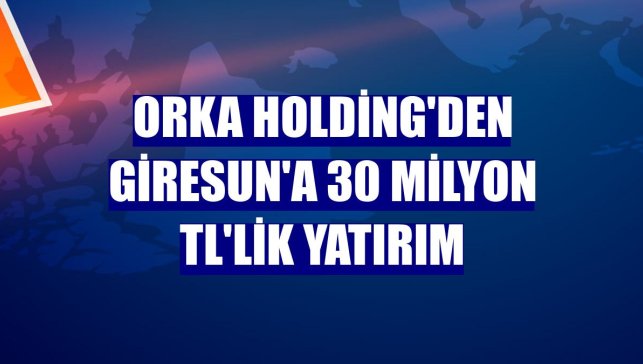 Orka Holding'den Giresun'a 30 milyon TL'lik yatırım