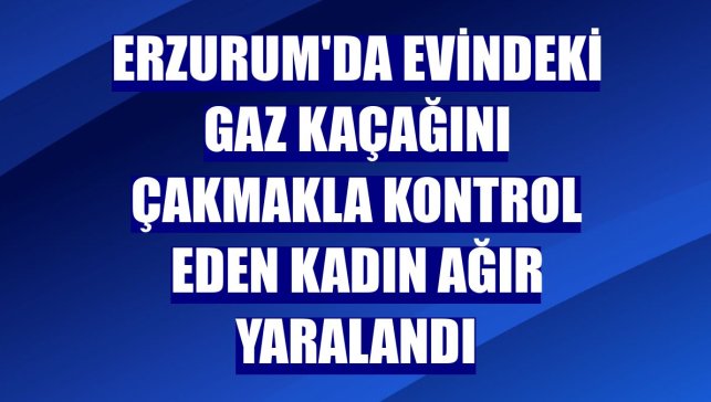 Erzurum'da evindeki gaz kaçağını çakmakla kontrol eden kadın ağır yaralandı