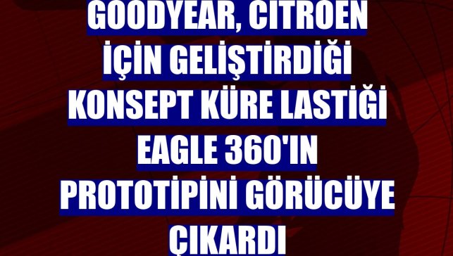 Goodyear, Citroen için geliştirdiği konsept küre lastiği Eagle 360'ın prototipini görücüye çıkardı