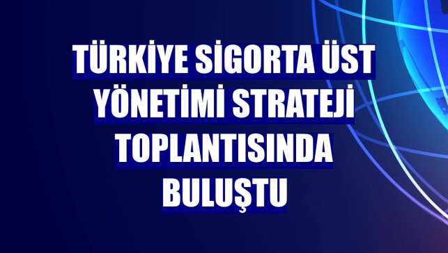 Türkiye Sigorta üst yönetimi strateji toplantısında buluştu