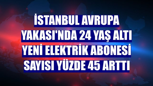 İstanbul Avrupa Yakası'nda 24 yaş altı yeni elektrik abonesi sayısı yüzde 45 arttı