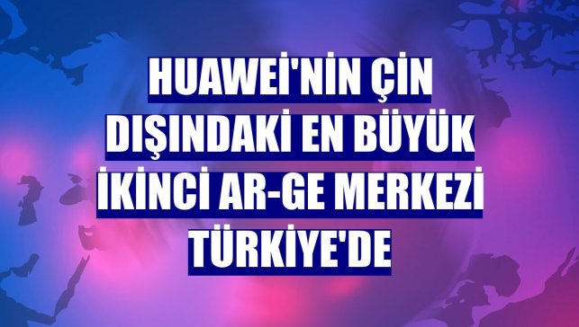 Huawei'nin Çin dışındaki en büyük ikinci Ar-Ge Merkezi Türkiye'de