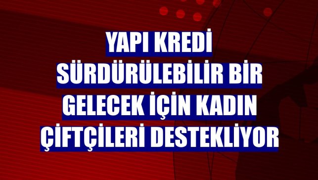 Yapı Kredi sürdürülebilir bir gelecek için kadın çiftçileri destekliyor