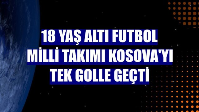 18 Yaş Altı Futbol Milli Takımı Kosova'yı tek golle geçti