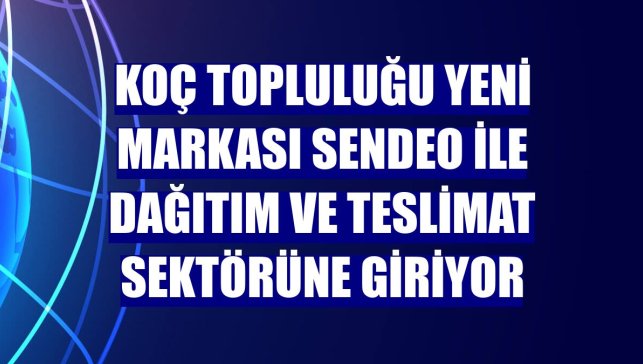 Koç Topluluğu yeni markası Sendeo ile dağıtım ve teslimat sektörüne giriyor