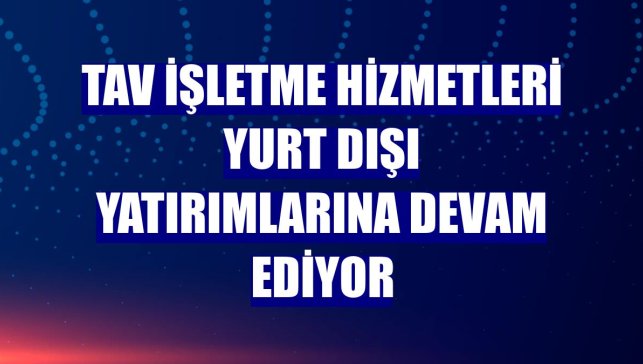 TAV İşletme Hizmetleri yurt dışı yatırımlarına devam ediyor