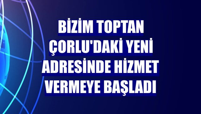 Bizim Toptan Çorlu'daki yeni adresinde hizmet vermeye başladı