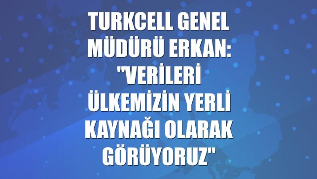 Turkcell Genel Müdürü Erkan: "Verileri ülkemizin yerli kaynağı olarak görüyoruz"