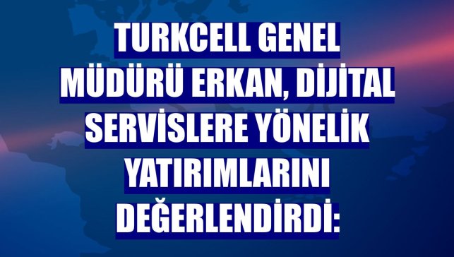Turkcell Genel Müdürü Erkan, dijital servislere yönelik yatırımlarını değerlendirdi:
