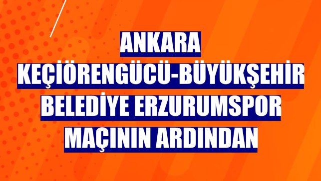 Ankara Keçiörengücü-Büyükşehir Belediye Erzurumspor maçının ardından