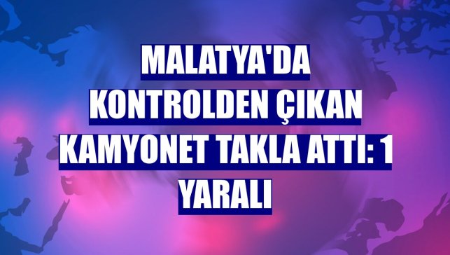Malatya'da kontrolden çıkan kamyonet takla attı: 1 yaralı