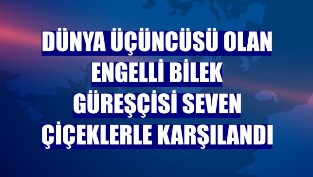 Dünya üçüncüsü olan engelli bilek güreşçisi Seven çiçeklerle karşılandı
