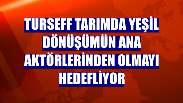 TurSEFF tarımda yeşil dönüşümün ana aktörlerinden olmayı hedefliyor
