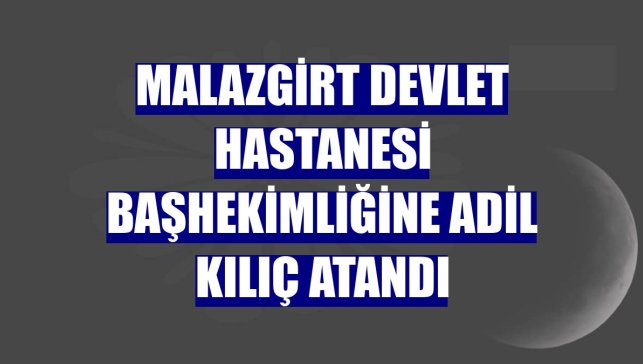 Malazgirt Devlet Hastanesi Başhekimliğine Adil Kılıç atandı