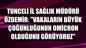 Tunceli İl Sağlık Müdürü Özdemir: 'Vakaların büyük çoğunluğunun Omicron olduğunu görüyoruz'