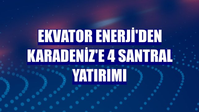 Ekvator Enerji'den Karadeniz'e 4 santral yatırımı