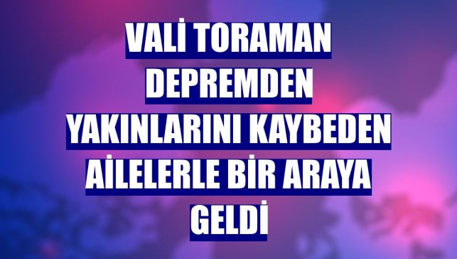 Vali Toraman depremden yakınlarını kaybeden ailelerle bir araya geldi