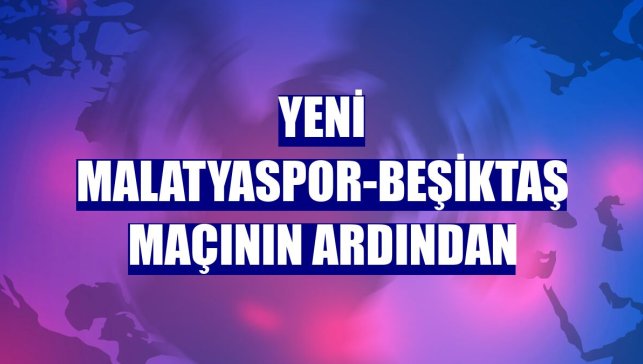 Yeni Malatyaspor-Beşiktaş maçının ardından