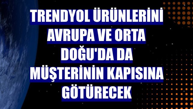Trendyol ürünlerini Avrupa ve Orta Doğu'da da müşterinin kapısına götürecek