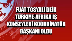 Fuat Tosyalı DEİK Türkiye-Afrika İş Konseyleri Koordinatör Başkanı oldu