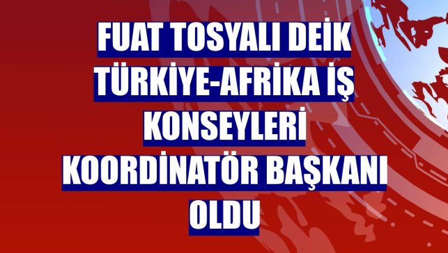 Fuat Tosyalı DEİK Türkiye-Afrika İş Konseyleri Koordinatör Başkanı oldu