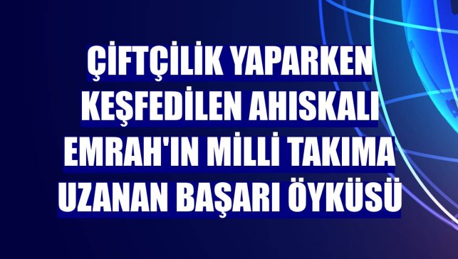 Çiftçilik yaparken keşfedilen Ahıskalı Emrah'ın milli takıma uzanan başarı öyküsü