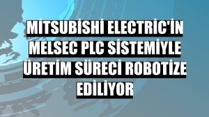 Mitsubishi Electric'in MELSEC PLC sistemiyle üretim süreci robotize ediliyor