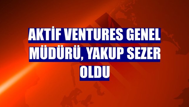 Aktif Ventures Genel Müdürü, Yakup Sezer oldu