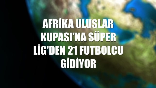 Afrika Uluslar Kupası'na Süper Lig'den 21 futbolcu gidiyor