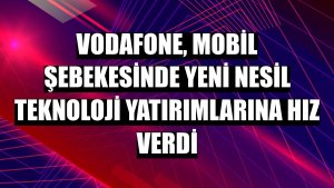 Vodafone, mobil şebekesinde yeni nesil teknoloji yatırımlarına hız verdi