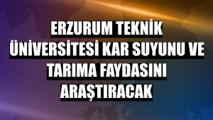 Erzurum Teknik Üniversitesi kar suyunu ve tarıma faydasını araştıracak