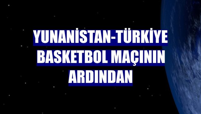 Yunanistan-Türkiye basketbol maçının ardından