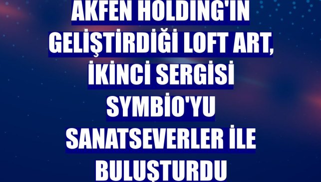 Akfen Holding'in geliştirdiği Loft Art, ikinci sergisi Symbio'yu sanatseverler ile buluşturdu