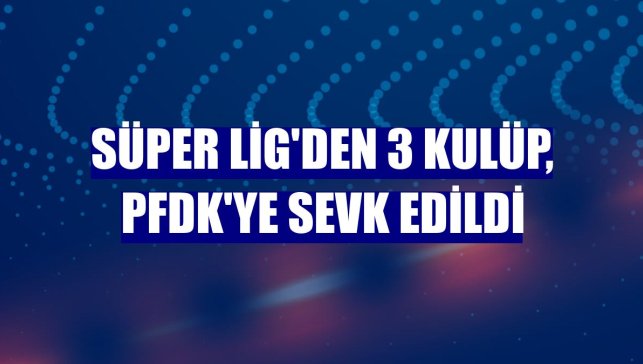 Süper Lig'den 3 kulüp, PFDK'ye sevk edildi